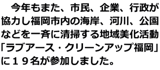 今年もまた、市民、企業、行政が 協力し福岡市内の海岸、河川、公園 などを一斉に清掃する地域美化活動 「ラブアース・クリーンアップ福岡」 に19名が参加しました。