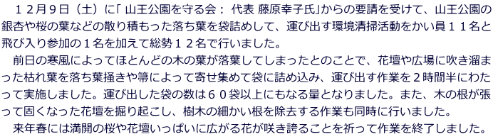 　１２月９日（土）に｢ 山王公園を守る会： 代表 藤原幸子氏｣からの要請を受けて、山王公園の 銀杏や桜の葉などの散り積もった落ち葉を袋詰めして、運び出す環境清掃活動をかい員１１名と 飛び入り参加の１名を加えて総勢１２名で行いました。 　前日の寒風によってほとんどの木の葉が落葉してしまったとのことで、花壇や広場に吹き溜ま った枯れ葉を落ち葉掻きや箒によって寄せ集めて袋に詰め込み、運び出す作業を２時間半にわた って実施しました。運び出した袋の数は６０袋以上にもなる量となりました。また、木の根が張 って固くなった花壇を掘り起こし、樹木の細かい根を除去する作業も同時に行いました。 　来年春には満開の桜や花壇いっぱいに広がる花が咲き誇ることを祈って作業を終了しました。