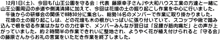 　12月1日(土)、今回も｢山王公園を守る会：代表 藤原幸子さん｣や大和ハウス工業の方達と一緒に 山王公園周辺の歩道や側溝清掃に加えて、今回は花壇の土の掘り起こし作業を中心に行いました。 　午後からの研修会の関係で8時30分に集合し、総勢16名のメンバーで作業に取り掛かりました。 　花壇の土の掘り起こしは、どの花壇も木の根がいっぱいに張り付いていて、スコップや鍬で踏み 込んで根を切る作業はかなりの力仕事で、メンバーみんなが翌日は「足腰が筋肉痛だ」との声が上 がっていました。約２時間半の作業できれいに整地され、ようやく花が植え付けられると「守る会」 の藤原さんからお礼の言葉をいただき作業を終了しました。
