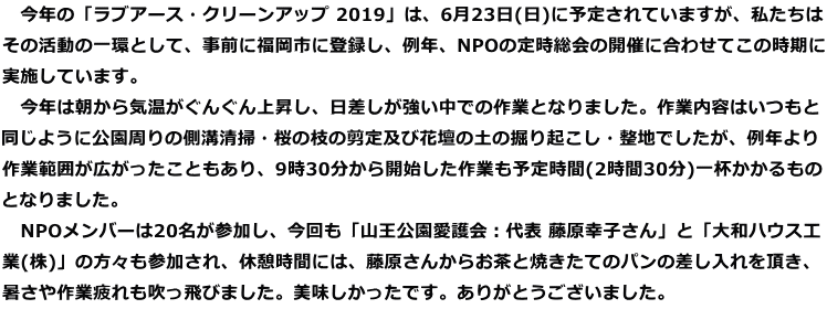 　今年の「ラブアース・クリーンアップ 2019」は、6月23日(日)に予定されていますが、私たちは その活動の一環として、事前に福岡市に登録し、例年、NPOの定時総会の開催に合わせてこの時期に 実施しています。 　今年は朝から気温がぐんぐん上昇し、日差しが強い中での作業となりました。作業内容はいつもと 同じように公園周りの側溝清掃・桜の枝の剪定及び花壇の土の掘り起こし・整地でしたが、例年より 作業範囲が広がったこともあり、9時30分から開始した作業も予定時間(2時間30分)一杯かかるもの となりました。 　NPOメンバーは20名が参加し、今回も「山王公園愛護会：代表 藤原幸子さん」と「大和ハウス工 業(株)」の方々も参加され、休憩時間には、藤原さんからお茶と焼きたてのパンの差し入れを頂き、 暑さや作業疲れも吹っ飛びました。美味しかったです。ありがとうございました。