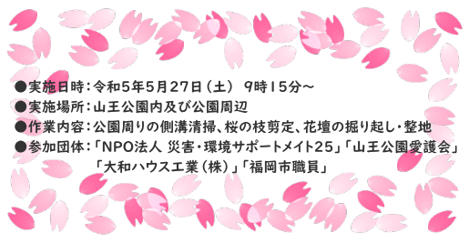 ●実施日時：令和５年５月２７日（土）　９時１５分～ ●実施場所：山王公園内及び公園周辺 ●作業内容：公園周りの側溝清掃、桜の枝剪定、花壇の掘り起し・整地 ●参加団体：「NPO法人 災害・環境サポートメイト25」「山王公園愛護会」 　　　　　　　　　　「大和ハウス工業（株）」「福岡市職員」