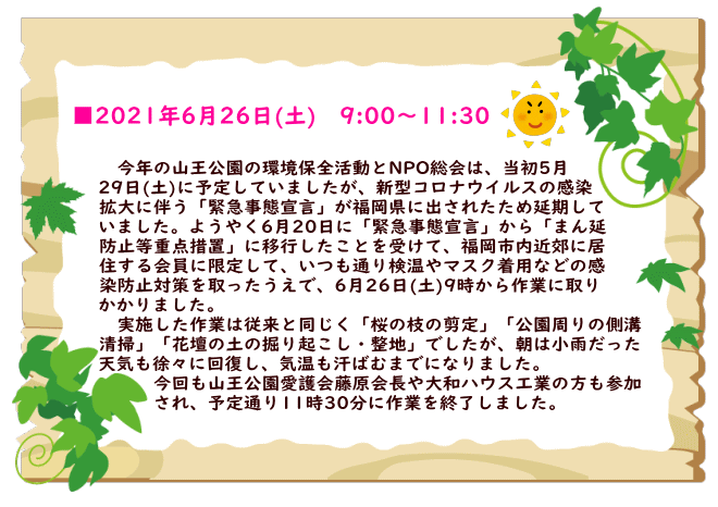 　今年の山王公園の環境保全活動とNPO総会は、当初5月29日(土)に予定していましたが、 新型コロナウイルスの感染拡大に伴う「緊急事態宣言」が福岡県に出されたため延期してい ましたが、6月20日に「緊急事態宣言」から「まん延防止等重点措置」に移行したことを受 けて、福岡市内近郊に居住する会員に限定して、いつも通り検温やマスク着用などの感染防 止対策を取ったうえで、6月26日(土)に9時から作業に取りかかりました。 　実施した作業は従来と同じく「桜の枝の剪定」「公園周りの側溝清掃」「花壇の土の掘り 起こし・整地」でしたが、朝は小雨だった天気が徐々に回復し、気温も汗ばむまでになりま した。 　今回も山王公園愛護会藤原会長や大和ハウス工業の方も参加され、予定通り11時30分に 作業を終了しました。