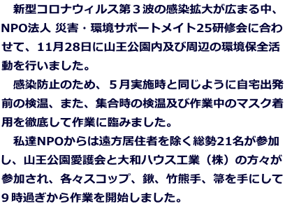 　新型コロナウィルス第３波の感染拡大が広まる中、 NPO法人 災害・環境サポートメイト25研修会に合わ せて、11月28日に山王公園内及び周辺の環境保全活 動を行いました。 　感染防止のため、５月実施時と同じように自宅出発 前の検温、また、集合時の検温及び作業中のマスク着 用を徹底して作業に臨みました。 　私達NPOからは遠方居住者を除く総勢21名が参加 し、山王公園愛護会と大和ハウス工業（株）の方々が 参加され、各々スコップ、鍬、竹熊手、箒を手にして ９時過ぎから作業を開始しました。