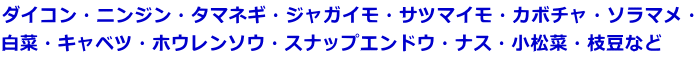 ダイコン・ニンジン・タマネギ・ジャガイモ・サツマイモ・カボチャ・ソラマメ・ 白菜・キャベツ・ホウレンソウ・スナップエンドウ・ナス・小松菜・枝豆など