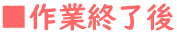 ■作業終了後